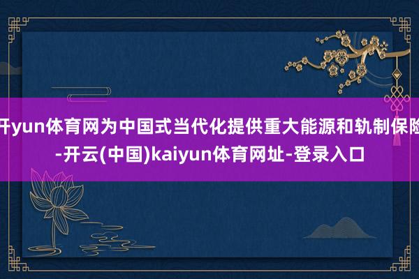 开yun体育网为中国式当代化提供重大能源和轨制保险-开云(中国)kaiyun体育网址-登录入口