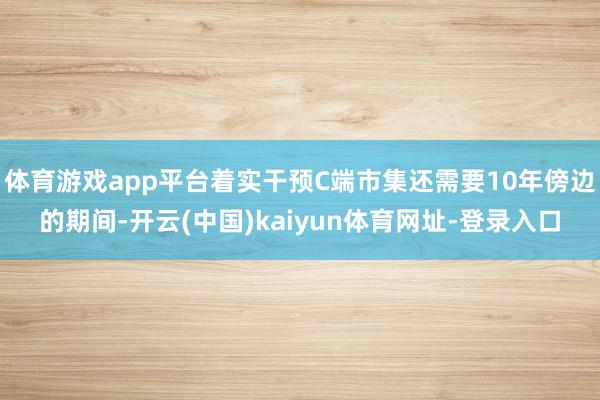 体育游戏app平台着实干预C端市集还需要10年傍边的期间-开云(中国)kaiyun体育网址-登录入口