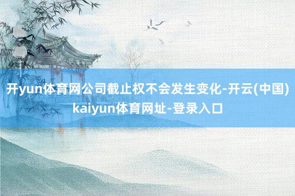 开yun体育网公司截止权不会发生变化-开云(中国)kaiyun体育网址-登录入口
