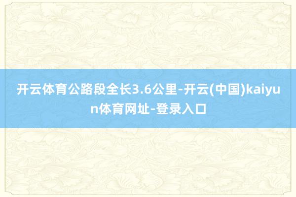 开云体育公路段全长3.6公里-开云(中国)kaiyun体育网址-登录入口