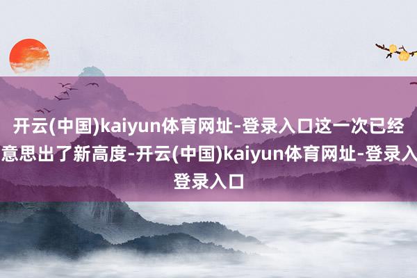 开云(中国)kaiyun体育网址-登录入口这一次已经好意思出了新高度-开云(中国)kaiyun体育网址-登录入口