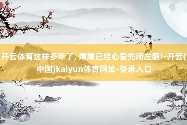 开云体育这样多年了, 嬛嬛已经心爱先闭左眼!-开云(中国)kaiyun体育网址-登录入口