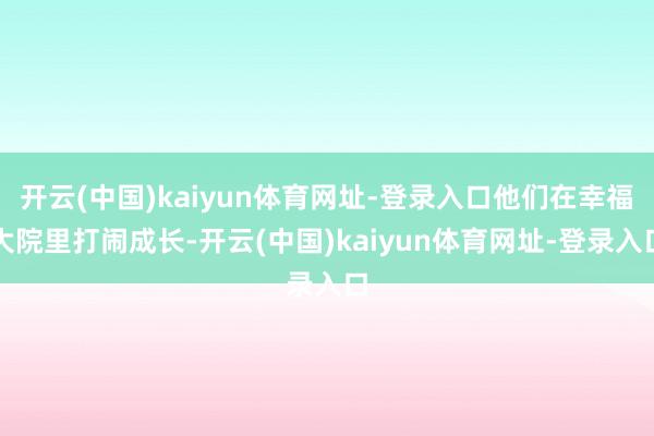 开云(中国)kaiyun体育网址-登录入口他们在幸福大院里打闹成长-开云(中国)kaiyun体育网址-登录入口