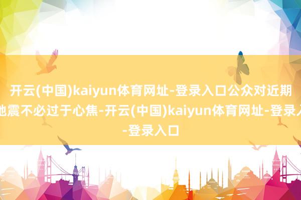 开云(中国)kaiyun体育网址-登录入口公众对近期的地震不必过于心焦-开云(中国)kaiyun体育网址-登录入口