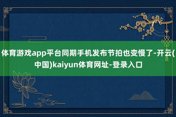 体育游戏app平台同期手机发布节拍也变慢了-开云(中国)kaiyun体育网址-登录入口