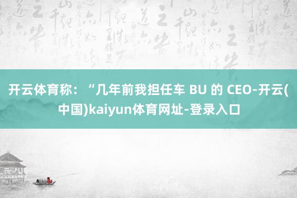 开云体育称：“几年前我担任车 BU 的 CEO-开云(中国)kaiyun体育网址-登录入口