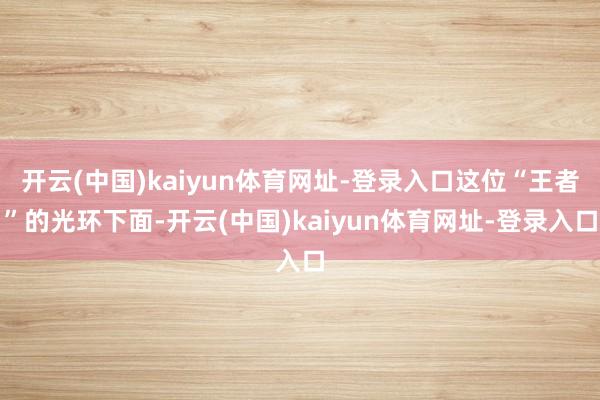开云(中国)kaiyun体育网址-登录入口这位“王者”的光环下面-开云(中国)kaiyun体育网址-登录入口