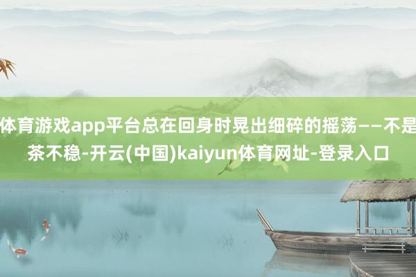 体育游戏app平台总在回身时晃出细碎的摇荡——不是茶不稳-开云(中国)kaiyun体育网址-登录入口