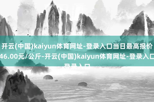 开云(中国)kaiyun体育网址-登录入口当日最高报价46.00元/公斤-开云(中国)kaiyun体育网址-登录入口