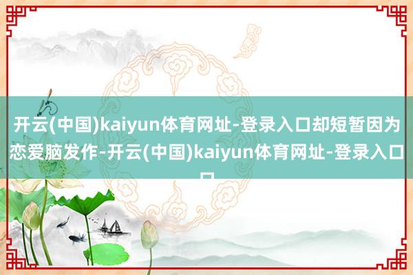 开云(中国)kaiyun体育网址-登录入口却短暂因为恋爱脑发作-开云(中国)kaiyun体育网址-登录入口