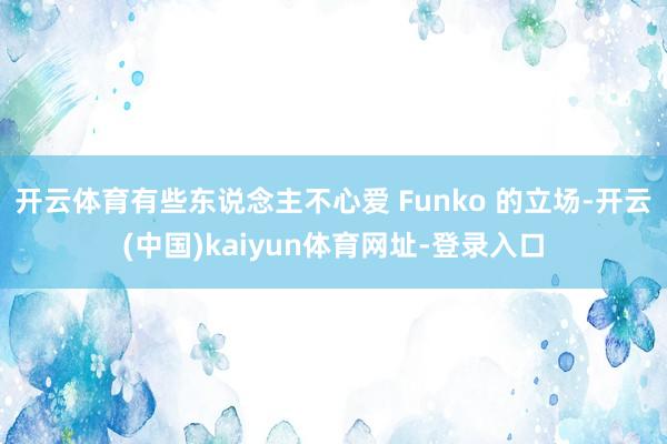 开云体育有些东说念主不心爱 Funko 的立场-开云(中国)kaiyun体育网址-登录入口