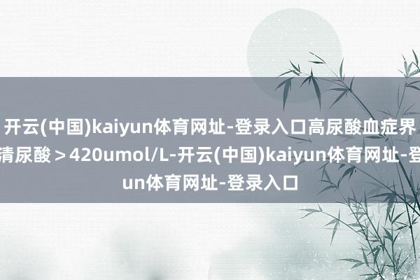 开云(中国)kaiyun体育网址-登录入口高尿酸血症界说为血清尿酸＞420umol/L-开云(中国)kaiyun体育网址-登录入口