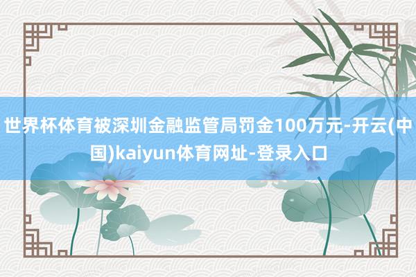 世界杯体育被深圳金融监管局罚金100万元-开云(中国)kaiyun体育网址-登录入口