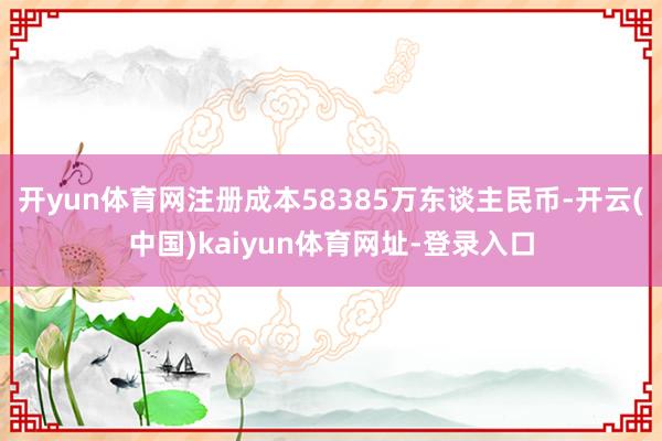开yun体育网注册成本58385万东谈主民币-开云(中国)kaiyun体育网址-登录入口
