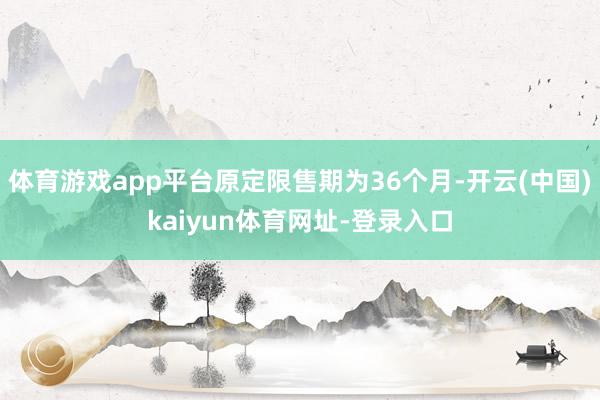 体育游戏app平台原定限售期为36个月-开云(中国)kaiyun体育网址-登录入口