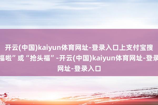 开云(中国)kaiyun体育网址-登录入口上支付宝搜“集福啦”或“抢头福”-开云(中国)kaiyun体育网址-登录入口