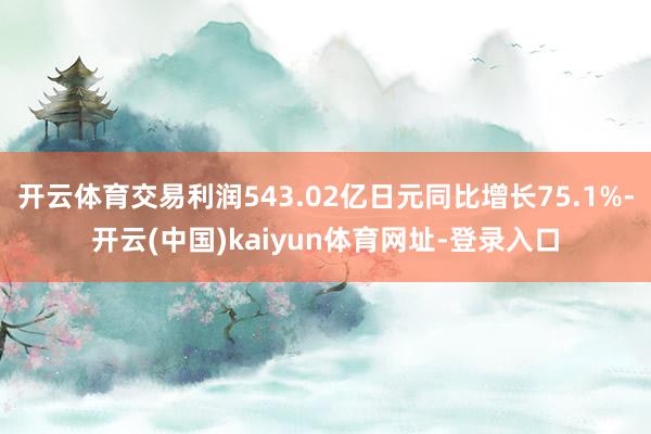 开云体育交易利润543.02亿日元同比增长75.1%-开云(中国)kaiyun体育网址-登录入口