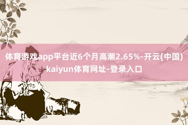 体育游戏app平台近6个月高潮2.65%-开云(中国)kaiyun体育网址-登录入口