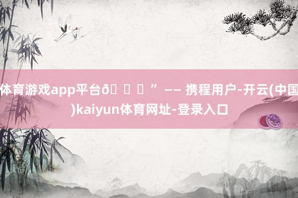 体育游戏app平台😊” —— 携程用户-开云(中国)kaiyun体育网址-登录入口