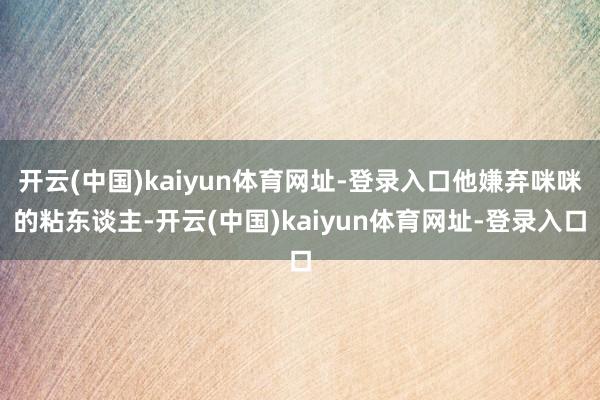 开云(中国)kaiyun体育网址-登录入口他嫌弃咪咪的粘东谈主-开云(中国)kaiyun体育网址-登录入口