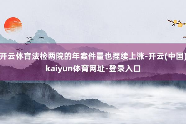 开云体育法检两院的年案件量也捏续上涨-开云(中国)kaiyun体育网址-登录入口