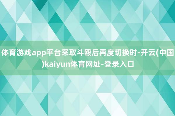 体育游戏app平台采取斗殴后再度切换时-开云(中国)kaiyun体育网址-登录入口