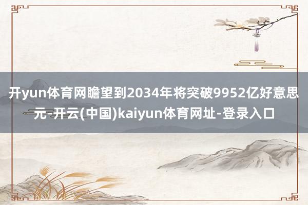 开yun体育网瞻望到2034年将突破9952亿好意思元-开云(中国)kaiyun体育网址-登录入口