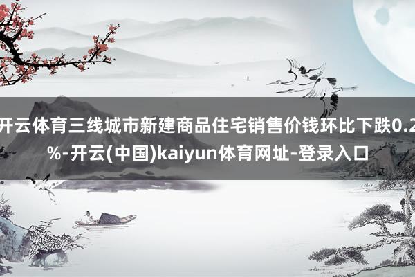 开云体育三线城市新建商品住宅销售价钱环比下跌0.2%-开云(中国)kaiyun体育网址-登录入口