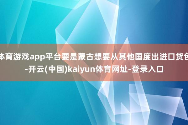 体育游戏app平台要是蒙古想要从其他国度出进口货色-开云(中国)kaiyun体育网址-登录入口