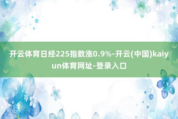 开云体育日经225指数涨0.9%-开云(中国)kaiyun体育网址-登录入口