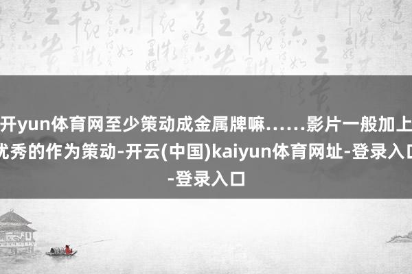 开yun体育网至少策动成金属牌嘛……影片一般加上优秀的作为策动-开云(中国)kaiyun体育网址-登录入口