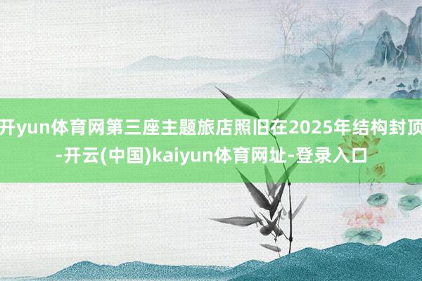 开yun体育网第三座主题旅店照旧在2025年结构封顶-开云(中国)kaiyun体育网址-登录入口