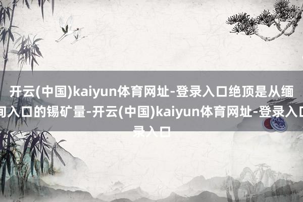 开云(中国)kaiyun体育网址-登录入口绝顶是从缅甸入口的