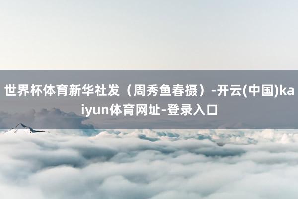 世界杯体育新华社发（周秀鱼春摄）-开云(中国)kaiyun体