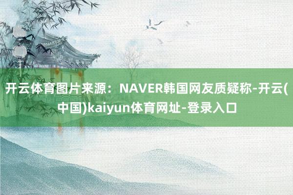 开云体育图片来源：NAVER韩国网友质疑称-开云(中国)ka