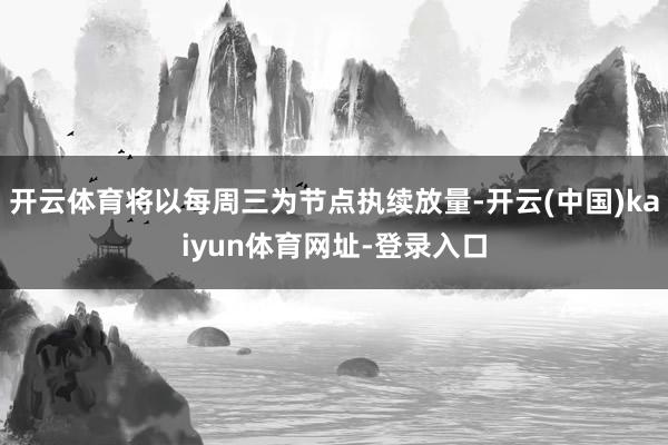 开云体育将以每周三为节点执续放量-开云(中国)kaiyun体