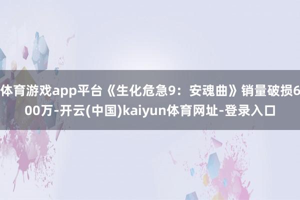 体育游戏app平台《生化危急9：安魂曲》销量破损600万-开