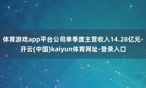 体育游戏app平台公司单季度主营收入14.28亿元-开云(中