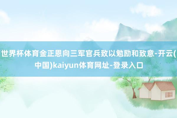 世界杯体育金正恩向三军官兵致以勉励和致意-开云(中国)kai