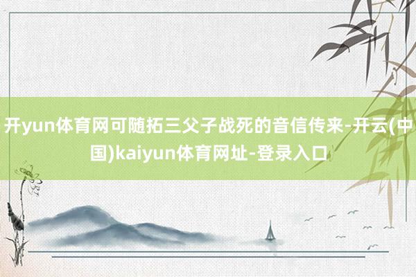 开yun体育网可随拓三父子战死的音信传来-开云(中国)kai