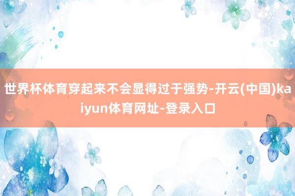 世界杯体育穿起来不会显得过于强势-开云(中国)kaiyun体