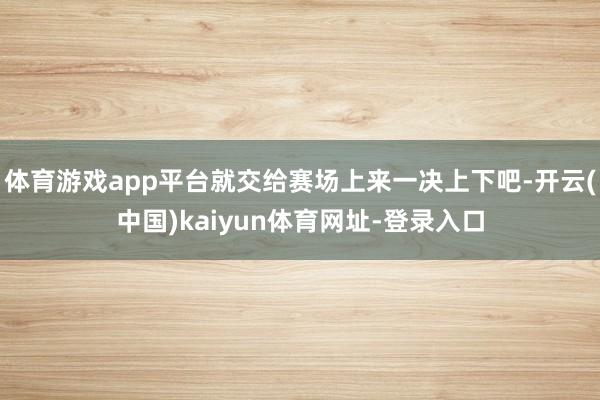 体育游戏app平台就交给赛场上来一决上下吧-开云(中国)ka