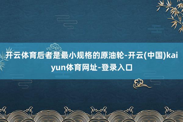 开云体育后者是最小规格的原油轮-开云(中国)kaiyun体育