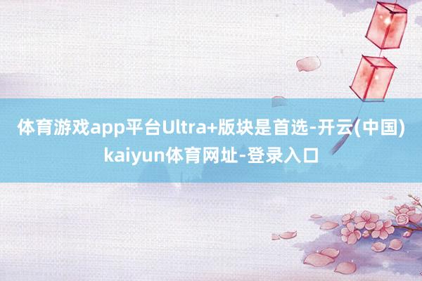 体育游戏app平台Ultra+版块是首选-开云(中国)kai