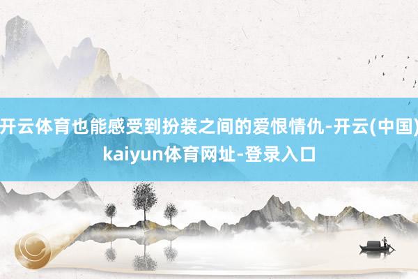 开云体育也能感受到扮装之间的爱恨情仇-开云(中国)kaiyu