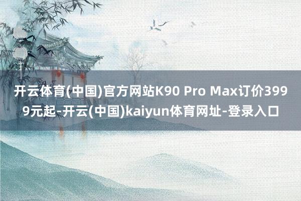 开云体育(中国)官方网站K90 Pro Max订价3999元