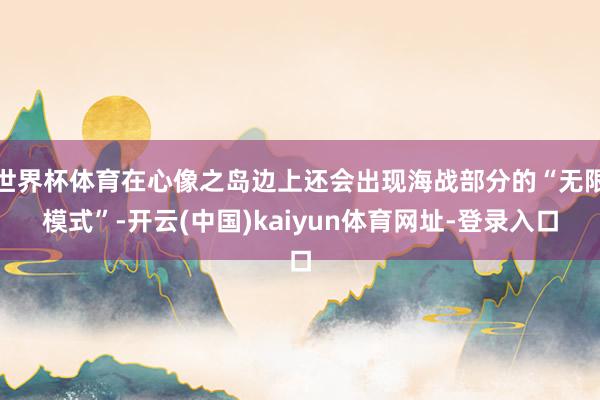 世界杯体育在心像之岛边上还会出现海战部分的“无限模式”-开云