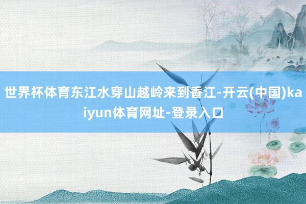 世界杯体育东江水穿山越岭来到香江-开云(中国)kaiyun体