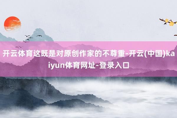 开云体育这既是对原创作家的不尊重-开云(中国)kaiyun体