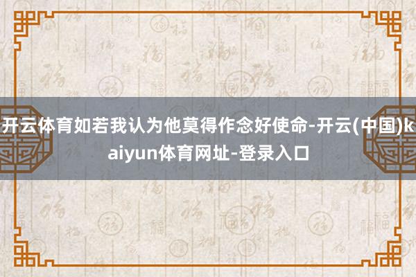 开云体育如若我认为他莫得作念好使命-开云(中国)kaiyun体育网址-登录入口